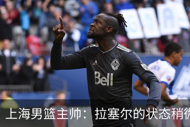 上海男篮主帅：拉塞尔的状态稍微差点 但会给他时间 态度非常好
