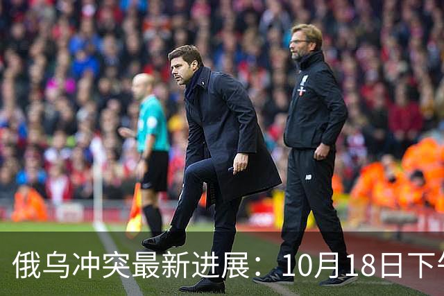 俄乌冲突最新进展：10月18日下午最新消息