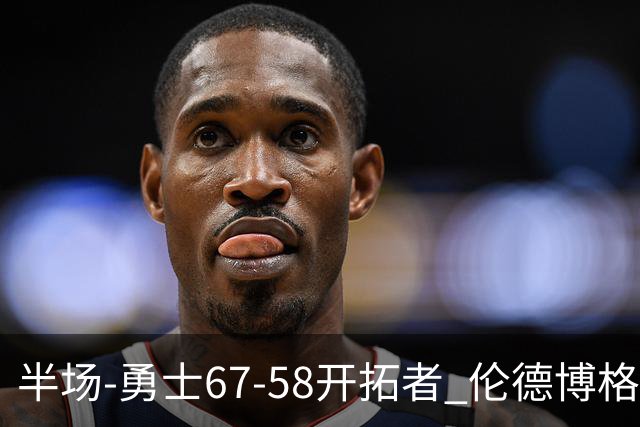 半场-勇士67-58开拓者 伦德博格11分 利拉德18分 小杨5分钟0数据