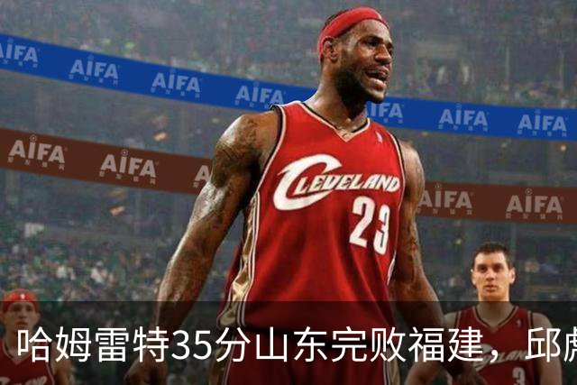 哈姆雷特35分山东完败福建，邱彪能撑多久已经成为问题