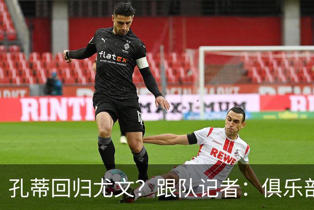 孔蒂回归尤文？跟队记者：俱乐部目前没有这个计划