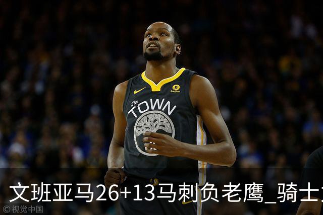 文班亚马26+13马刺负老鹰 骑士力克公牛5连胜