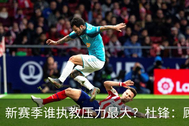 新赛季谁执教压力最大？杜锋：顾全的压力肯定是巨大 其次是李楠