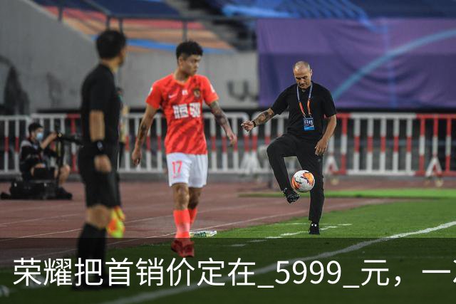 荣耀把首销价定在 5999 元，一次精确踩在国补红线上的定价
