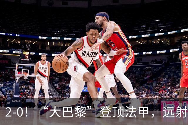 2-0！“大巴黎”登顶法甲，远射定乾坤，霍茨内切获巴黎生涯首球